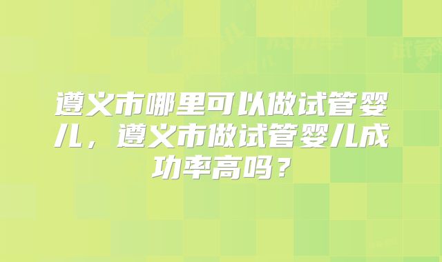 遵义市哪里可以做试管婴儿，遵义市做试管婴儿成功率高吗？