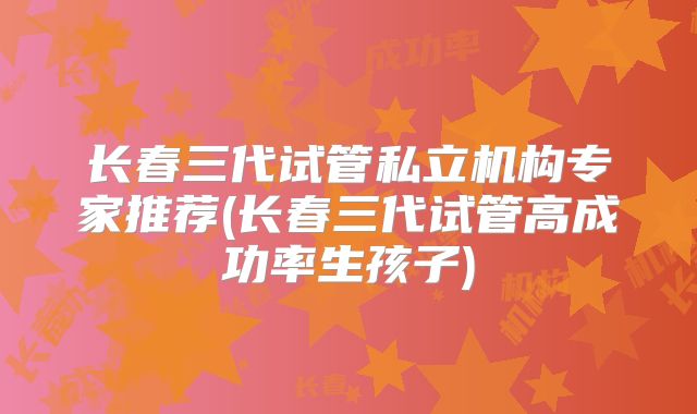 长春三代试管私立机构专家推荐(长春三代试管高成功率生孩子)