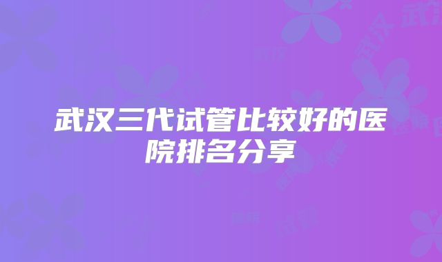 武汉三代试管比较好的医院排名分享