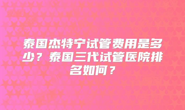 泰国杰特宁试管费用是多少?泰国三代试管医院排名如何?