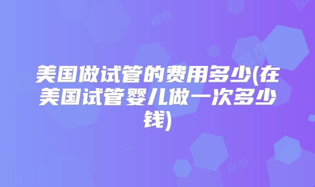 美国做试管的费用多少(在美国试管婴儿做一次多少钱)