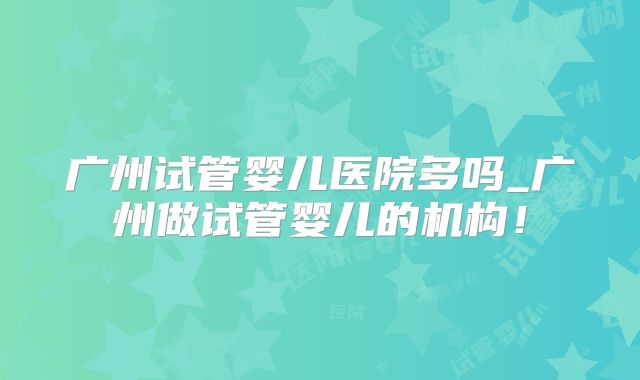 广州试管婴儿医院多吗_广州做试管婴儿的机构！