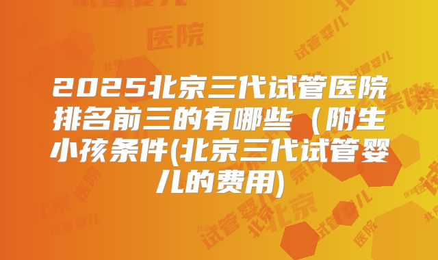 2025北京三代试管医院排名前三的有哪些(附生小孩条件(北京三代试管婴儿的费用)