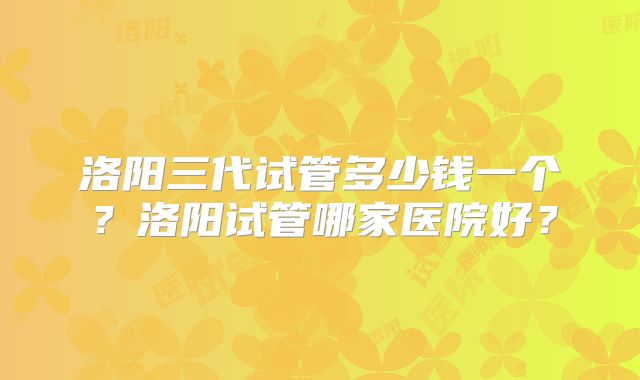洛阳三代试管多少钱一个？洛阳试管哪家医院好？