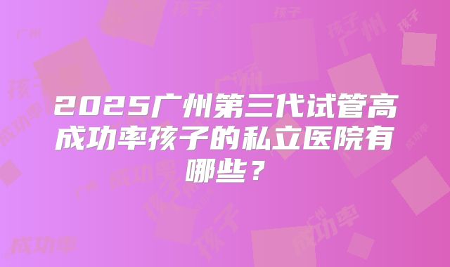 2025广州第三代试管高成功率孩子的私立医院有哪些?