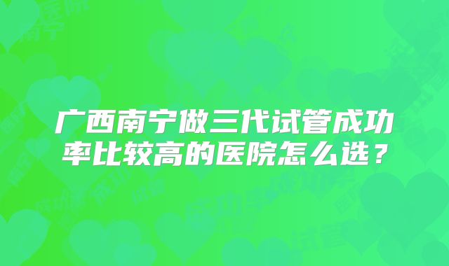 广西南宁做三代试管成功率比较高的医院怎么选?