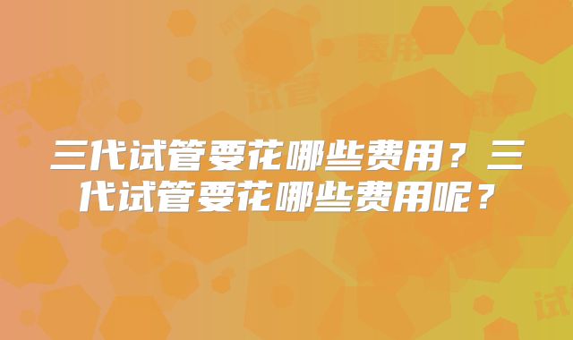 三代试管要花哪些费用?三代试管要花哪些费用呢?