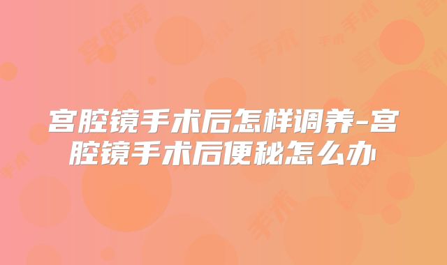 宫腔镜手术后怎样调养-宫腔镜手术后便秘怎么办