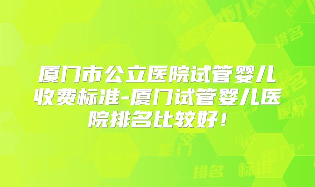 厦门市公立医院试管婴儿收费标准-厦门试管婴儿医院排名比较好!