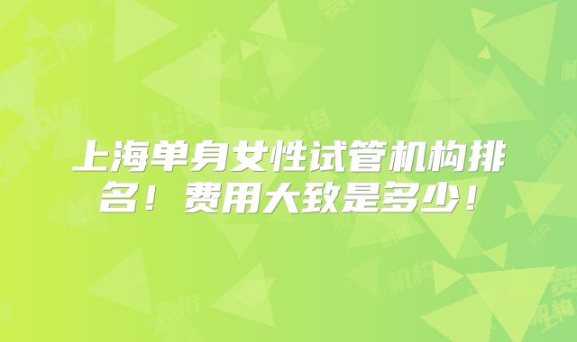 上海单身女性试管机构排名！费用大致是多少！
