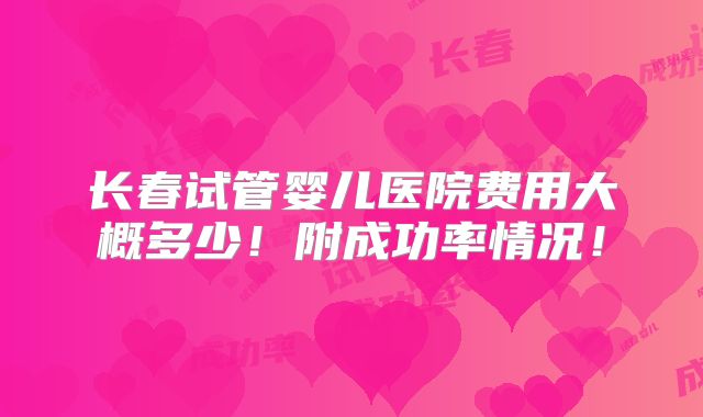 长春试管婴儿医院费用大概多少!附成功率情况!