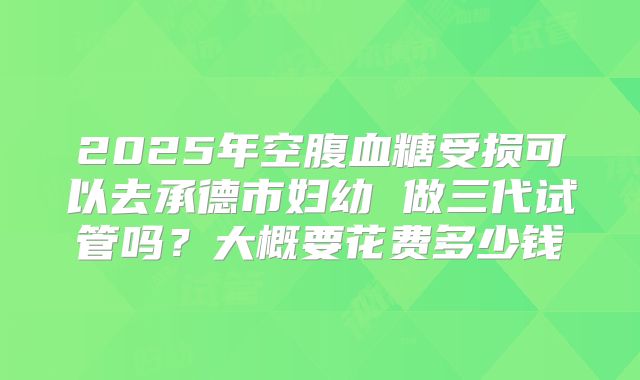 2025年空腹血糖受损可以去承德市妇幼 做三代试管吗？大概要花费多少钱