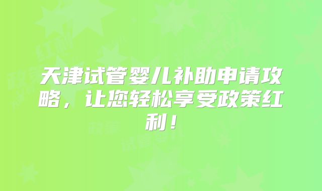 天津试管婴儿补助申请攻略，让您轻松享受政策红利！
