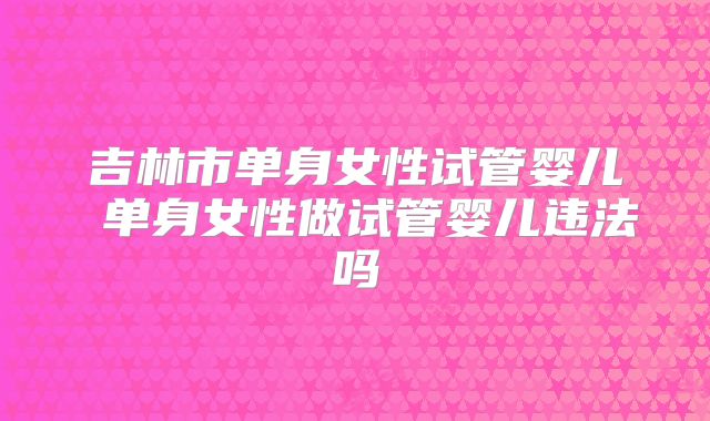 吉林市单身女性试管婴儿 单身女性做试管婴儿违法吗