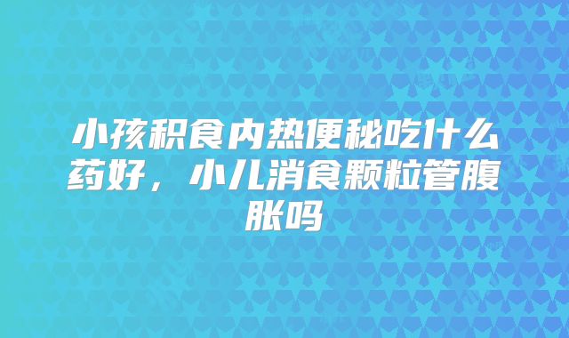 小孩积食内热便秘吃什么药好，小儿消食颗粒管腹胀吗