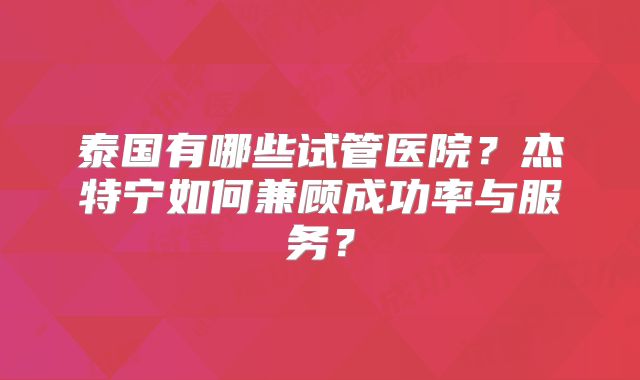 泰国有哪些试管医院？杰特宁如何兼顾成功率与服务？
