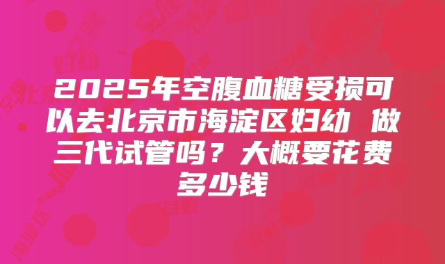 2025年空腹血糖受损可以去北京市海淀区妇幼 做三代试管吗?大概要花费多少钱