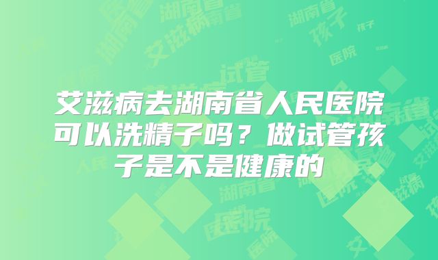 艾滋病去湖南省人民医院可以洗精子吗?做试管孩子是不是健康的