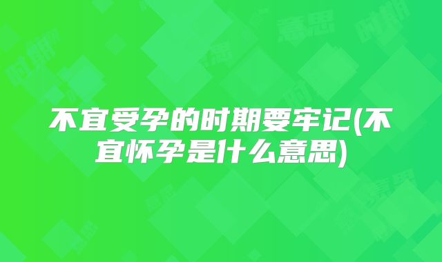 不宜受孕的时期要牢记(不宜怀孕是什么意思)