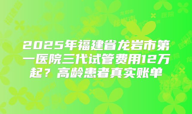 2025年福建省龙岩市第一医院三代试管费用12万起?高龄患者真实账单
