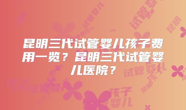 昆明三代试管婴儿孩子费用一览?昆明三代试管婴儿医院?