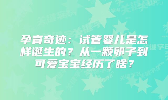 孕育奇迹:试管婴儿是怎样诞生的?从一颗卵子到可爱宝宝经历了啥?