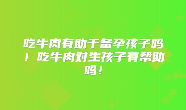 吃牛肉有助于备孕孩子吗!吃牛肉对生孩子有帮助吗!