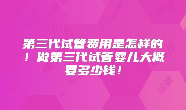 第三代试管费用是怎样的！做第三代试管婴儿大概要多少钱！