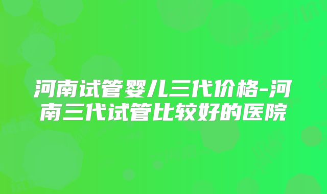 河南试管婴儿三代价格-河南三代试管比较好的医院