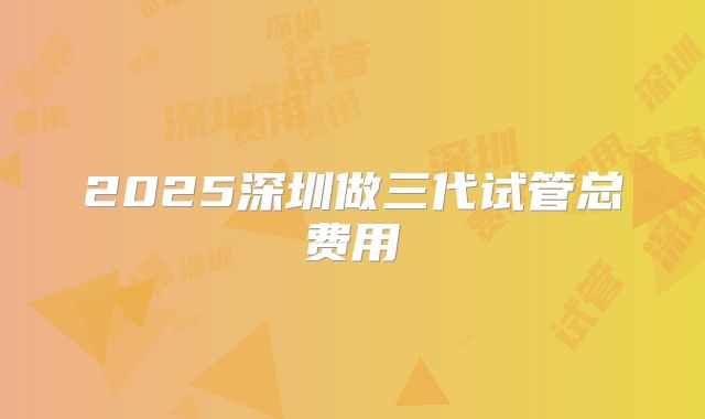 2025深圳做三代试管总费用