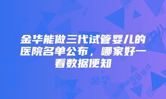 金华能做三代试管婴儿的医院名单公布,哪家好一看数据便知