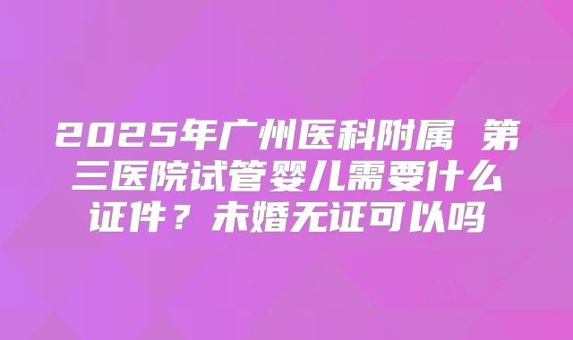 2025年广州医科附属 第三医院试管婴儿需要什么证件？未婚无证可以吗