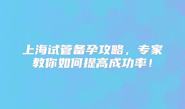 上海试管备孕攻略，专家教你如何提高成功率！