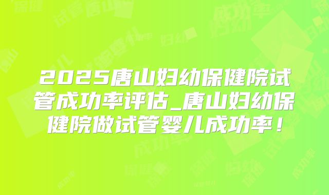 2025唐山妇幼保健院试管成功率评估_唐山妇幼保健院做试管婴儿成功率！