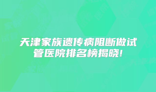 天津家族遗传病阻断做试管医院排名榜揭晓!