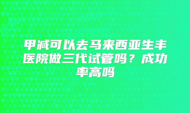 甲减可以去马来西亚生丰医院做三代试管吗？成功率高吗