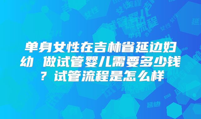 单身女性在吉林省延边妇幼 做试管婴儿需要多少钱?试管流程是怎么样