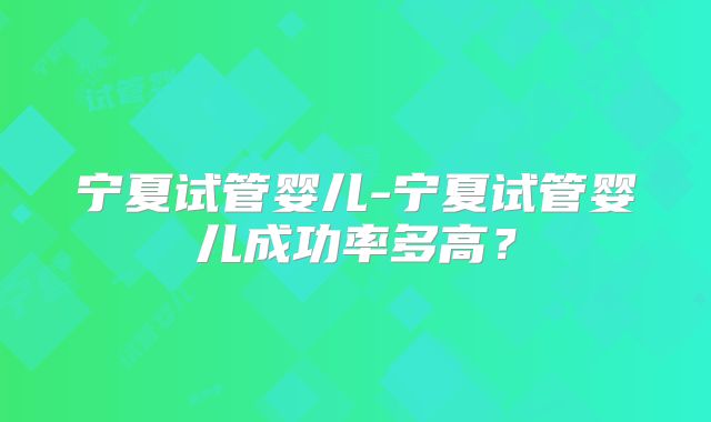 宁夏试管婴儿-宁夏试管婴儿成功率多高?