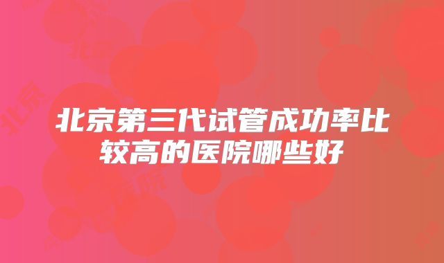 北京第三代试管成功率比较高的医院哪些好