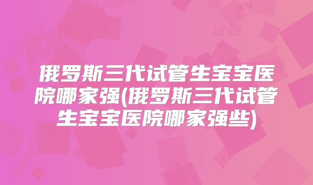 俄罗斯三代试管生宝宝医院哪家强(俄罗斯三代试管生宝宝医院哪家强些)