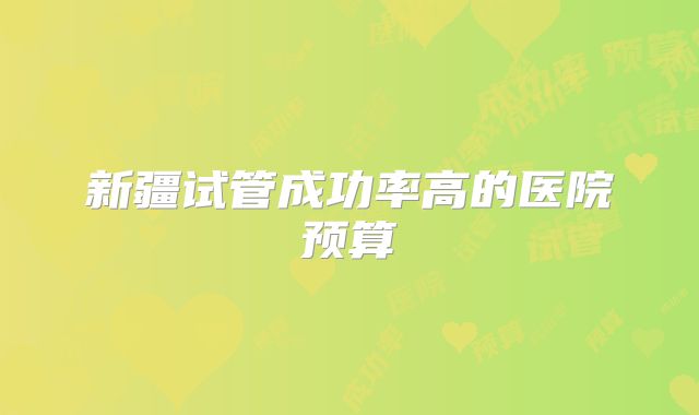 新疆试管成功率高的医院预算