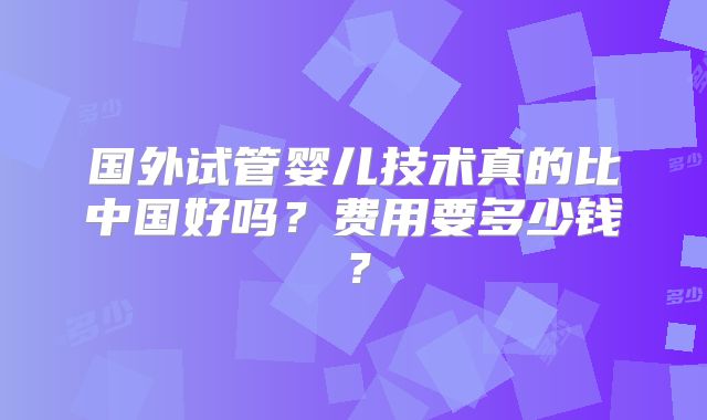 国外试管婴儿技术真的比中国好吗？费用要多少钱？