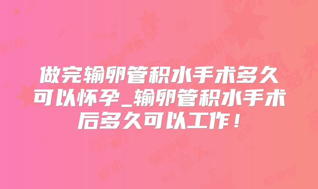做完输卵管积水手术多久可以怀孕_输卵管积水手术后多久可以工作！