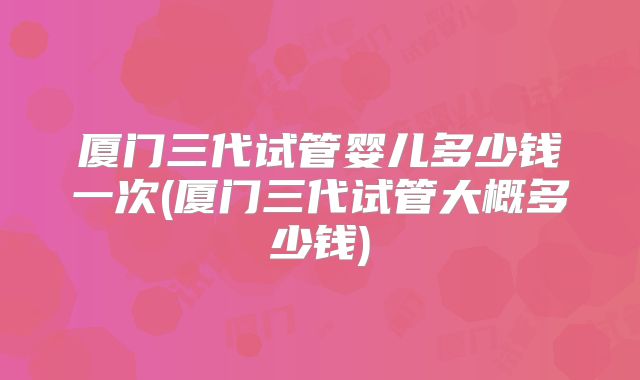 厦门三代试管婴儿多少钱一次(厦门三代试管大概多少钱)