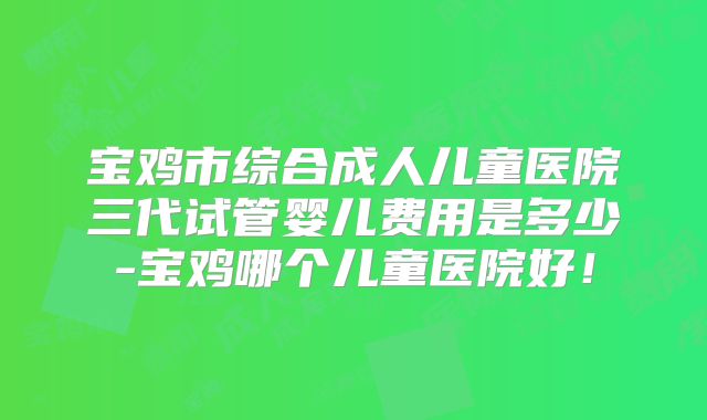 宝鸡市综合成人儿童医院三代试管婴儿费用是多少-宝鸡哪个儿童医院好!
