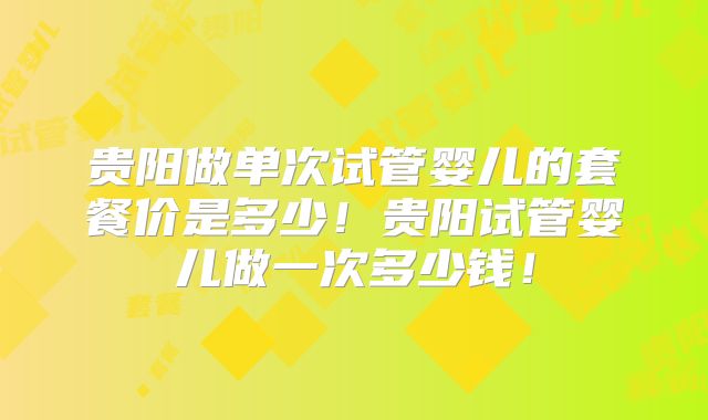 贵阳做单次试管婴儿的套餐价是多少！贵阳试管婴儿做一次多少钱！