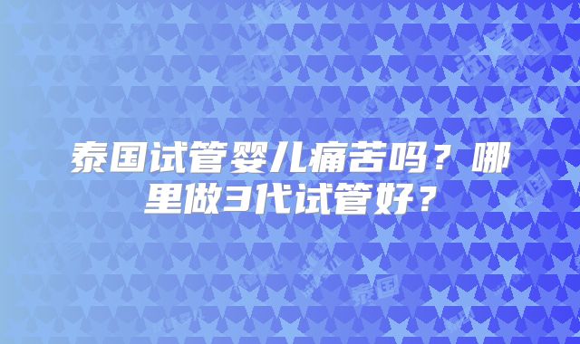 泰国试管婴儿痛苦吗？哪里做3代试管好？