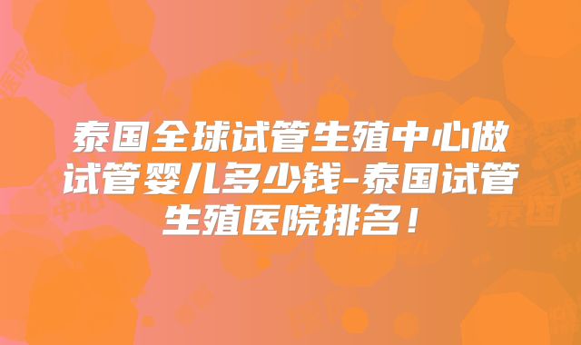 泰国全球试管生殖中心做试管婴儿多少钱-泰国试管生殖医院排名！
