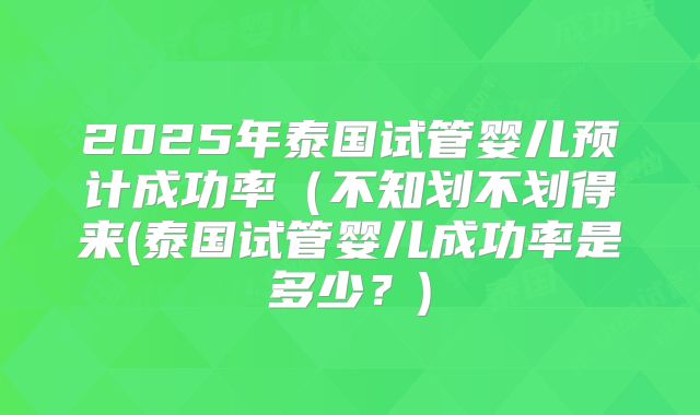 2025年泰国试管婴儿预计成功率(不知划不划得来(泰国试管婴儿成功率是多少?)