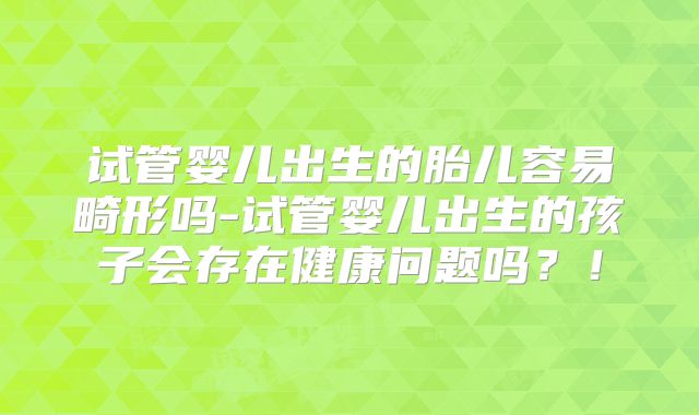 试管婴儿出生的胎儿容易畸形吗-试管婴儿出生的孩子会存在健康问题吗?!